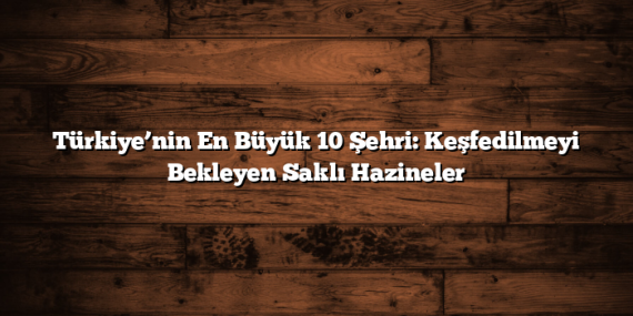 Türkiye’nin En Büyük 10 Şehri: Keşfedilmeyi Bekleyen Saklı Hazineler