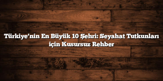 Türkiye’nin En Büyük 10 Şehri: Seyahat Tutkunları için Kusursuz Rehber