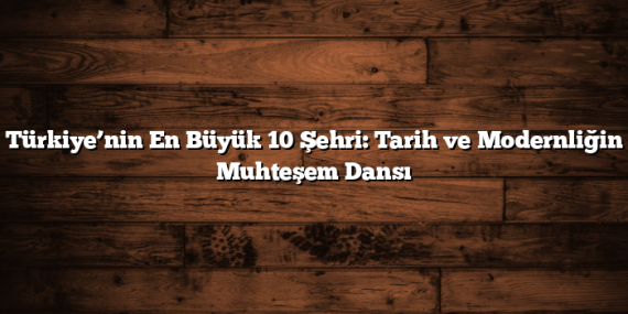 Türkiye’nin En Büyük 10 Şehri: Tarih ve Modernliğin Muhteşem Dansı