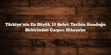 Türkiye’nin En Büyük 10 Şehri: Tarihin Sunduğu Birbirinden Çarpıcı Hikayeler