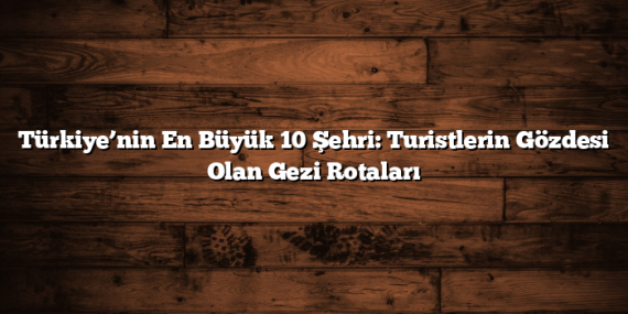 Türkiye’nin En Büyük 10 Şehri: Turistlerin Gözdesi Olan Gezi Rotaları
