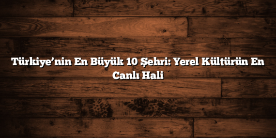 Türkiye’nin En Büyük 10 Şehri: Yerel Kültürün En Canlı Hali