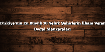 Türkiye’nin En Büyük 10 Şehri: Şehirlerin İlham Veren Doğal Manzaraları