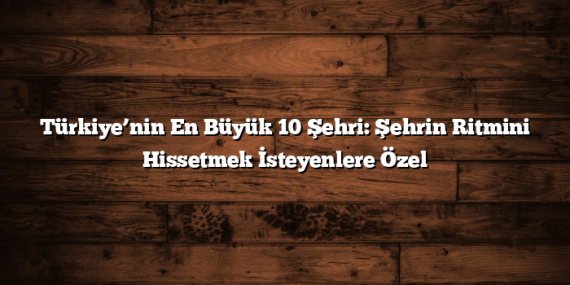 Türkiye’nin En Büyük 10 Şehri: Şehrin Ritmini Hissetmek İsteyenlere Özel