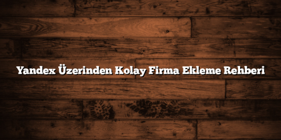 Yandex Üzerinden Kolay Firma Ekleme Rehberi