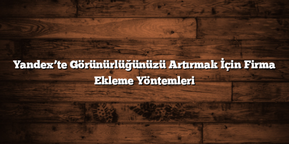 Yandex’te Görünürlüğünüzü Artırmak İçin Firma Ekleme Yöntemleri