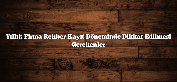 Yıllık Firma Rehber Kayıt Döneminde Dikkat Edilmesi Gerekenler