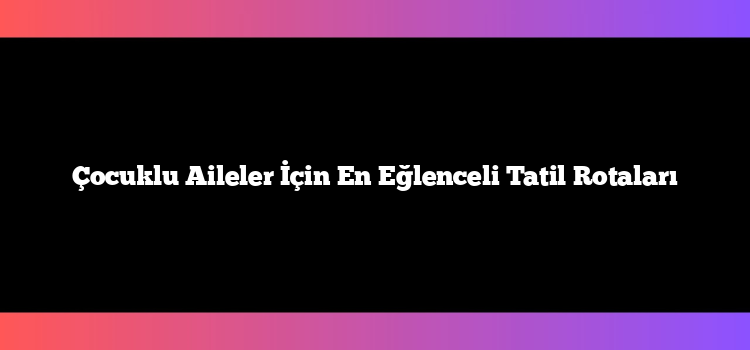 Çocuklu Aileler İçin En Eğlenceli Tatil Rotaları