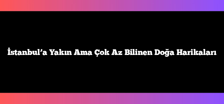 İstanbul’a Yakın Ama Çok Az Bilinen Doğa Harikaları