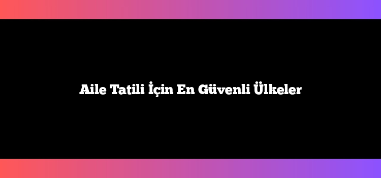 Aile Tatili İçin En Güvenli Ülkeler