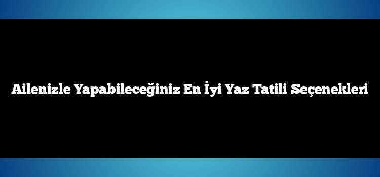 Ailenizle Yapabileceğiniz En İyi Yaz Tatili Seçenekleri