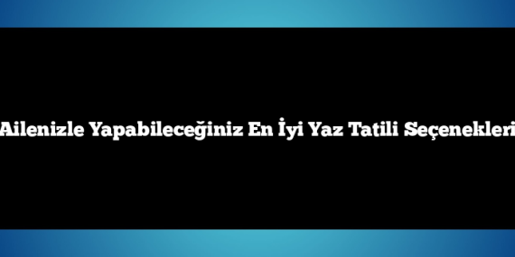 Ailenizle Yapabileceğiniz En İyi Yaz Tatili Seçenekleri
