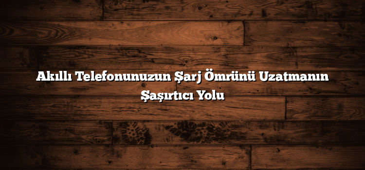 Akıllı Telefonunuzun Şarj Ömrünü Uzatmanın Şaşırtıcı Yolu