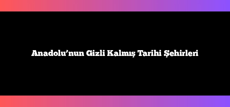 Anadolu’nun Gizli Kalmış Tarihi Şehirleri