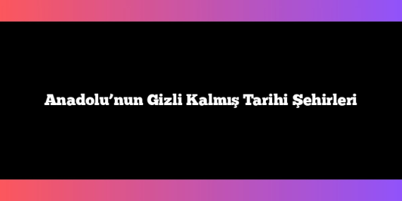 Anadolu’nun Gizli Kalmış Tarihi Şehirleri