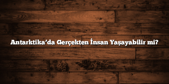 Antarktika’da Gerçekten İnsan Yaşayabilir mi?