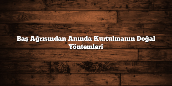Baş Ağrısından Anında Kurtulmanın Doğal Yöntemleri