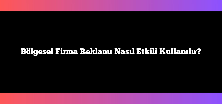 Bölgesel Firma Reklamı Nasıl Etkili Kullanılır?