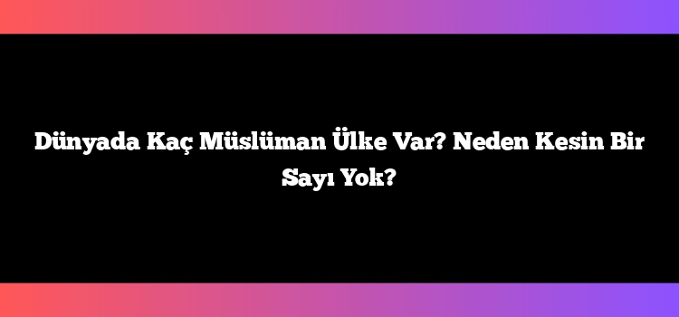 Dünyada Kaç Müslüman Ülke Var? Neden Kesin Bir Sayı Yok?