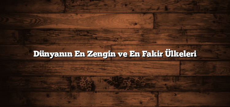 Dünyanın En Zengin ve En Fakir Ülkeleri
