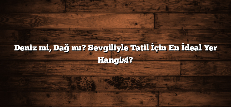 Deniz mi, Dağ mı? Sevgiliyle Tatil İçin En İdeal Yer Hangisi?