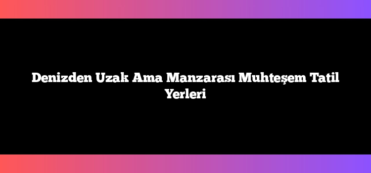 Denizden Uzak Ama Manzarası Muhteşem Tatil Yerleri