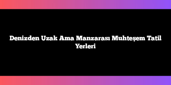Denizden Uzak Ama Manzarası Muhteşem Tatil Yerleri