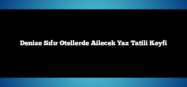 Denize Sıfır Otellerde Ailecek Yaz Tatili Keyfi