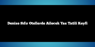Denize Sıfır Otellerde Ailecek Yaz Tatili Keyfi
