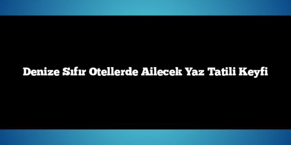 Denize Sıfır Otellerde Ailecek Yaz Tatili Keyfi