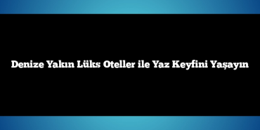 Denize Yakın Lüks Oteller ile Yaz Keyfini Yaşayın