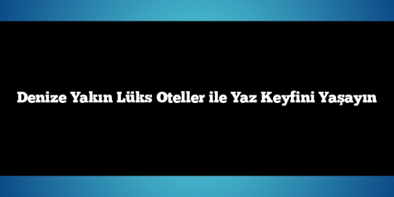 Denize Yakın Lüks Oteller ile Yaz Keyfini Yaşayın
