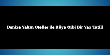 Denize Yakın Oteller ile Rüya Gibi Bir Yaz Tatili
