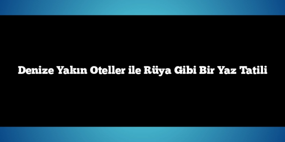 Denize Yakın Oteller ile Rüya Gibi Bir Yaz Tatili