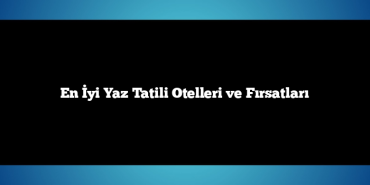 En İyi Yaz Tatili Otelleri ve Fırsatları