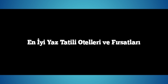 En İyi Yaz Tatili Otelleri ve Fırsatları