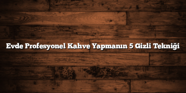 Evde Profesyonel Kahve Yapmanın 5 Gizli Tekniği