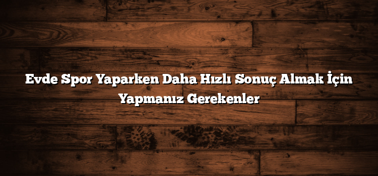 Evde Spor Yaparken Daha Hızlı Sonuç Almak İçin Yapmanız Gerekenler