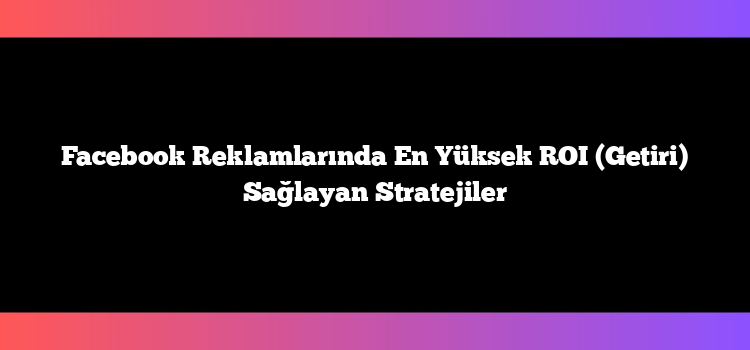 Facebook Reklamlarında En Yüksek ROI (Getiri) Sağlayan Stratejiler