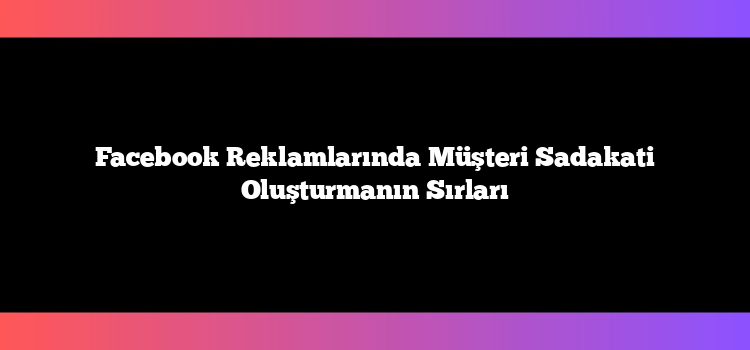 Facebook Reklamlarında Müşteri Sadakati Oluşturmanın Sırları