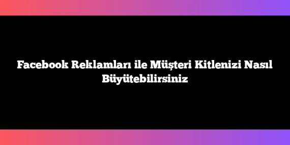Facebook Reklamları ile Müşteri Kitlenizi Nasıl Büyütebilirsiniz
