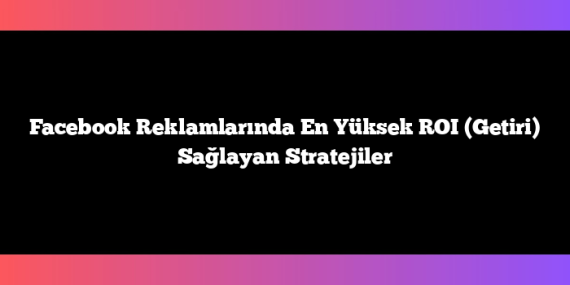 Facebook Reklamlarında En Yüksek ROI (Getiri) Sağlayan Stratejiler
