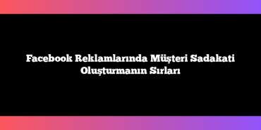 Facebook Reklamlarında Müşteri Sadakati Oluşturmanın Sırları