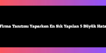 Firma Tanıtımı Yaparken En Sık Yapılan 5 Büyük Hata