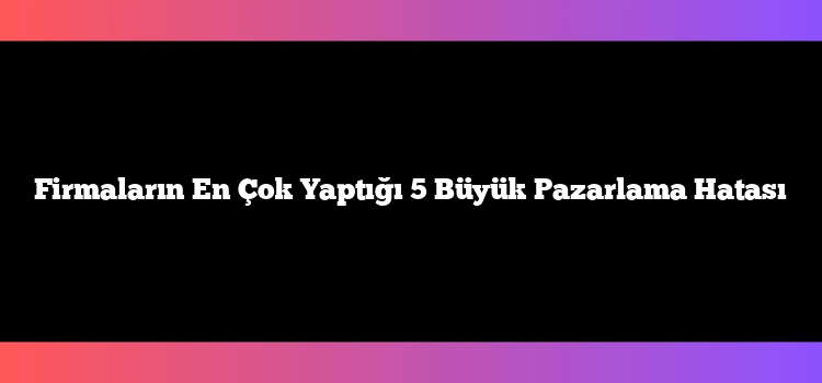Firmaların En Çok Yaptığı 5 Büyük Pazarlama Hatası