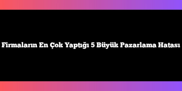 Firmaların En Çok Yaptığı 5 Büyük Pazarlama Hatası