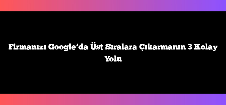 Firmanızı Google’da Üst Sıralara Çıkarmanın 3 Kolay Yolu