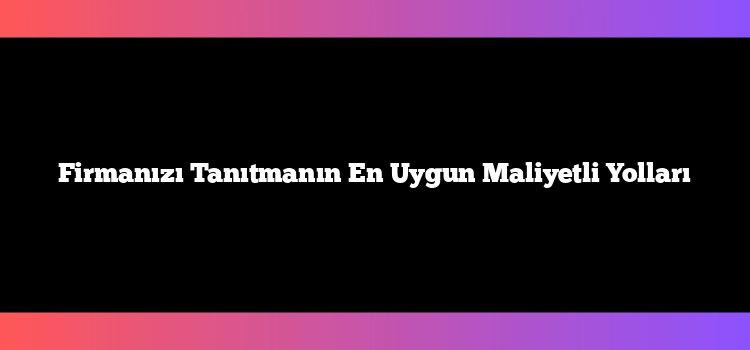 Firmanızı Tanıtmanın En Uygun Maliyetli Yolları