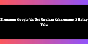 Firmanızı Google’da Üst Sıralara Çıkarmanın 3 Kolay Yolu