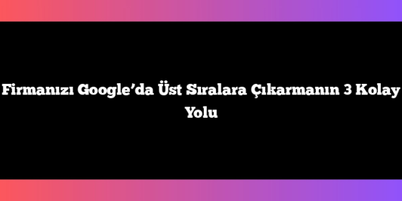 Firmanızı Google’da Üst Sıralara Çıkarmanın 3 Kolay Yolu